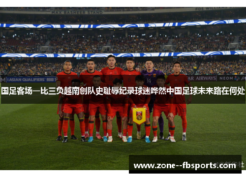 国足客场一比三负越南创队史耻辱纪录球迷哗然中国足球未来路在何处 国足客场一比三负越南创队史耻辱纪录球迷哗然中国足球未来路在何处