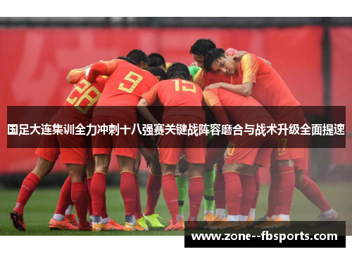 国足大连集训全力冲刺十八强赛关键战阵容磨合与战术升级全面提速