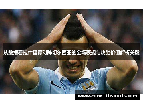 从数据看拉什福德对阵切尔西亚的全场表现与决胜价值解析关键