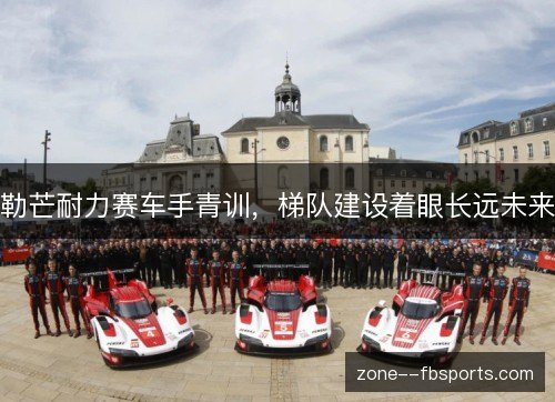 勒芒耐力赛车手青训,梯队建设着眼长远未来 勒芒耐力赛车手青训,梯队建设着眼长远未来